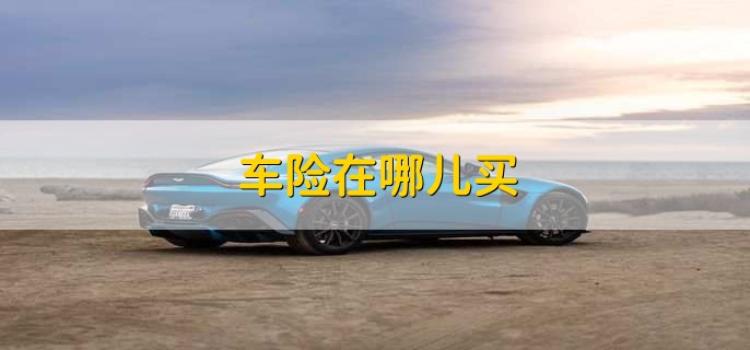 车险在哪儿买，有以下四种渠道